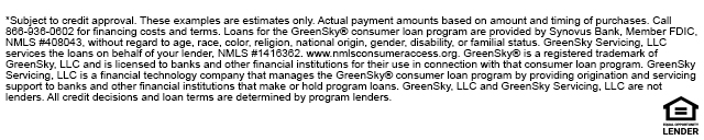 *Subject to credit approval. These examples are estimates only. Actual payment amounts based on amount and timing of purchases. Call 866-936-0602 for financing costs and terms. Loans for the GreenSky® consumer loan program are provided bySynovus Bank, Member FDIC, NMLS #408043, without regard to age, race, color, religion, national origin,gender, disability, or familial status. GreenSky Servicing, LLC services the loans on behalf of your lender,NMLS #1416362. www.nmlsconsumeraccess.org. GreenSky® is a registered trademark of GreenSky,LLC and is licensed to banks and other financial institutions for their use in connection with that consumerloan program. GreenSky Servicing, LLC is a financial technology company that manages the GreenSky®consumer loan program by providing origination and servicing support to banks and other financialinstitutions that make or hold program loans. GreenSky, LLC and GreenSky Servicing, LLC are notlenders. All credit decisions and loan terms are determined by program lenders.